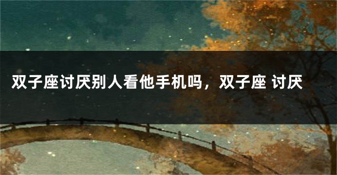 双子座讨厌别人看他手机吗，双子座 讨厌