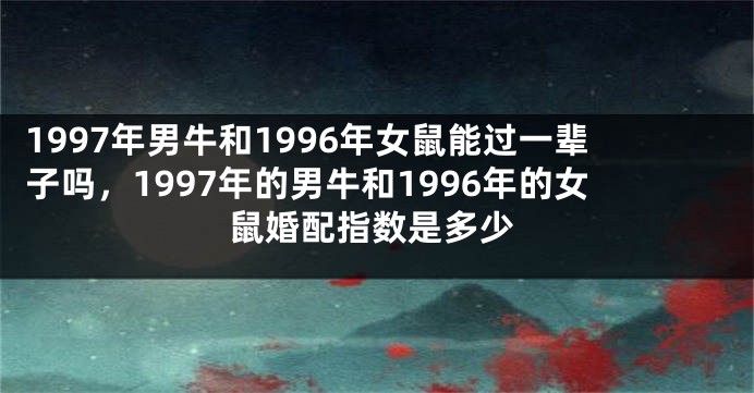 1997年男牛和1996年女鼠能过一辈子吗，1997年的男牛和1996年的女鼠婚配指数是多少