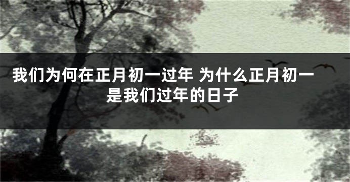 我们为何在正月初一过年 为什么正月初一是我们过年的日子