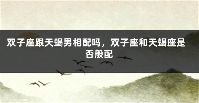 双子座跟天蝎男相配吗，双子座和天蝎座是否般配