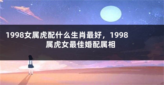 1998女属虎配什么生肖最好，1998属虎女最佳婚配属相