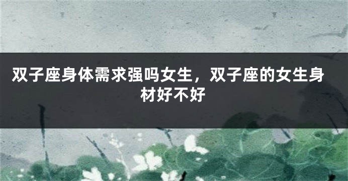 双子座身体需求强吗女生，双子座的女生身材好不好