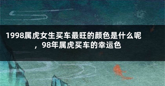 1998属虎女生买车最旺的颜色是什么呢，98年属虎买车的幸运色