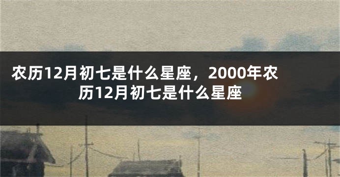 农历12月初七是什么星座，2000年农历12月初七是什么星座