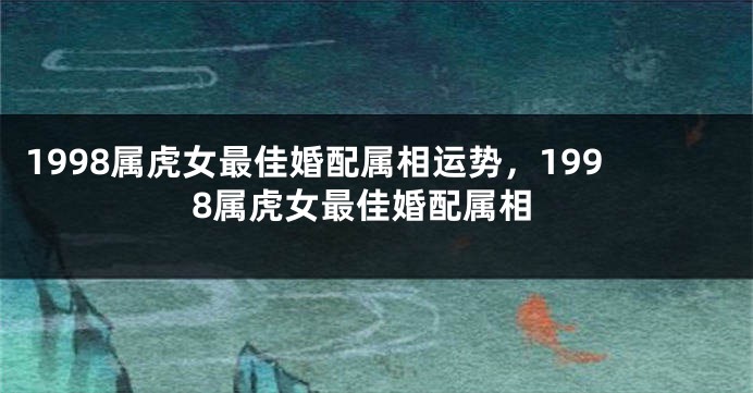 1998属虎女最佳婚配属相运势，1998属虎女最佳婚配属相