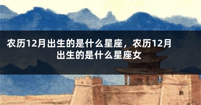 农历12月出生的是什么星座，农历12月出生的是什么星座女