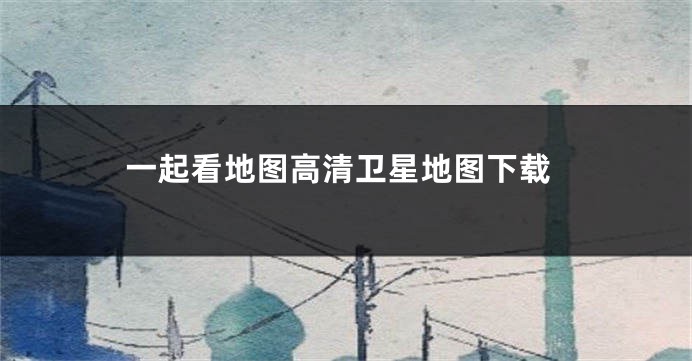 一起看地图高清卫星地图下载