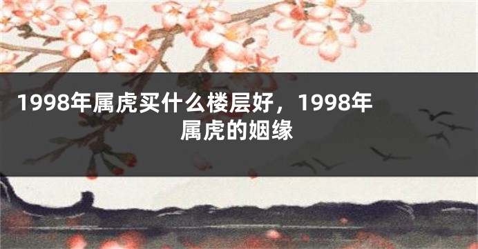1998年属虎买什么楼层好，1998年属虎的姻缘