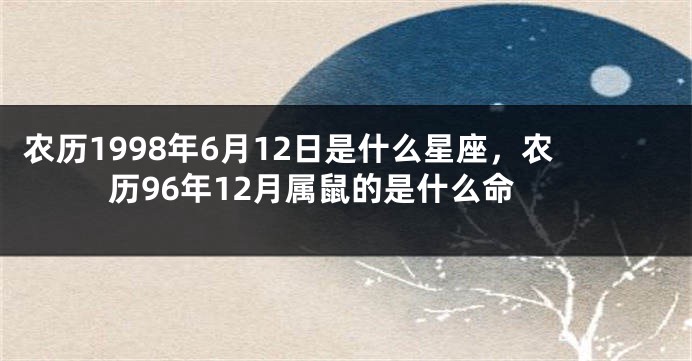 农历1998年6月12日是什么星座，农历96年12月属鼠的是什么命