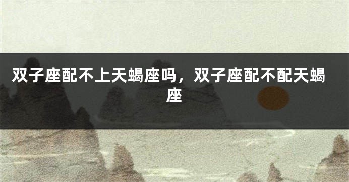 双子座配不上天蝎座吗，双子座配不配天蝎座