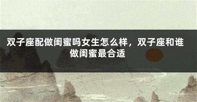 双子座配做闺蜜吗女生怎么样，双子座和谁做闺蜜最合适