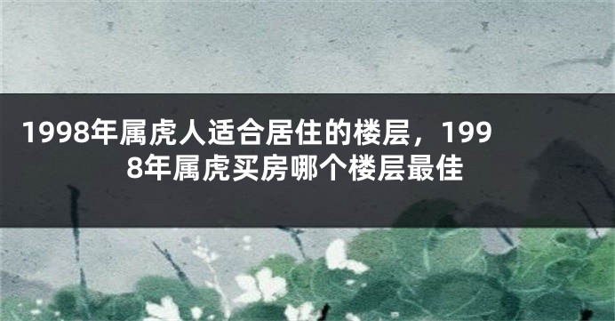 1998年属虎人适合居住的楼层，1998年属虎买房哪个楼层最佳