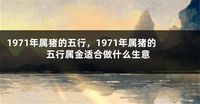 1971年属猪的五行，1971年属猪的五行属金适合做什么生意