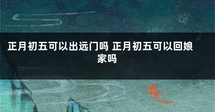 正月初五可以出远门吗 正月初五可以回娘家吗