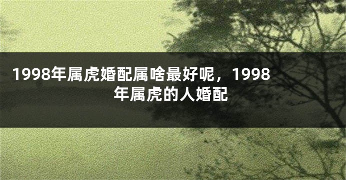 1998年属虎婚配属啥最好呢，1998年属虎的人婚配