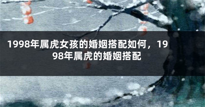 1998年属虎女孩的婚姻搭配如何，1998年属虎的婚姻搭配