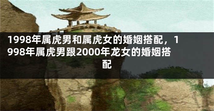 1998年属虎男和属虎女的婚姻搭配，1998年属虎男跟2000年龙女的婚姻搭配