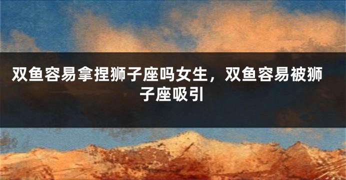 双鱼容易拿捏狮子座吗女生，双鱼容易被狮子座吸引