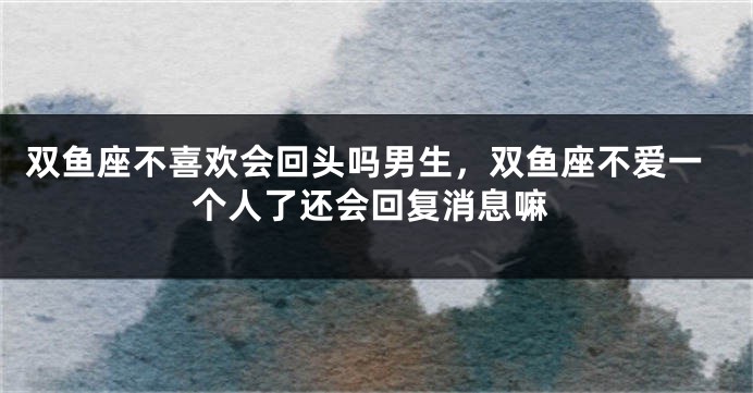 双鱼座不喜欢会回头吗男生，双鱼座不爱一个人了还会回复消息嘛
