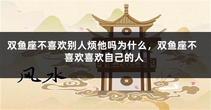 双鱼座不喜欢别人烦他吗为什么，双鱼座不喜欢喜欢自己的人