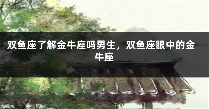 双鱼座了解金牛座吗男生，双鱼座眼中的金牛座
