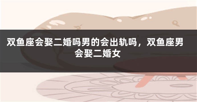 双鱼座会娶二婚吗男的会出轨吗，双鱼座男会娶二婚女
