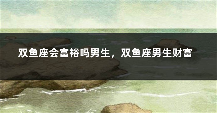 双鱼座会富裕吗男生,双鱼座男生财富