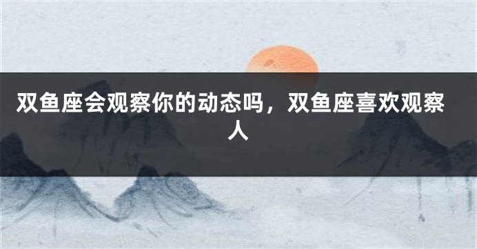 双鱼座会观察你的动态吗，双鱼座喜欢观察人