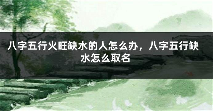 八字五行火旺缺水的人怎么办，八字五行缺水怎么取名