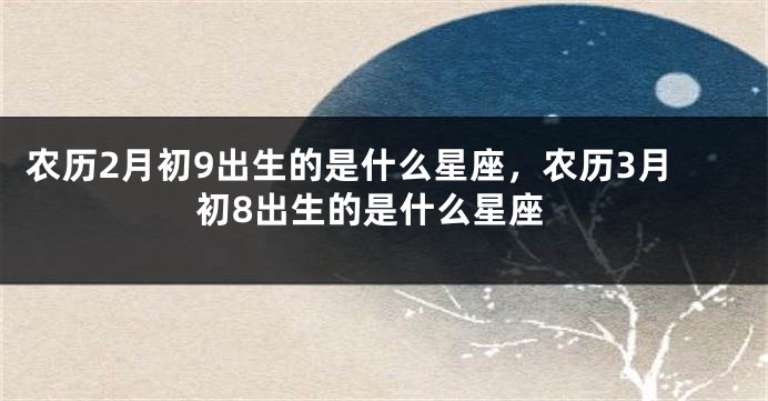 农历2月初9出生的是什么星座，农历3月初8出生的是什么星座