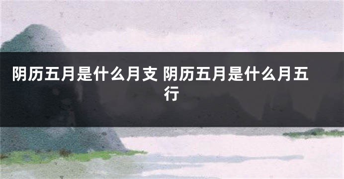 阴历五月是什么月支 阴历五月是什么月五行