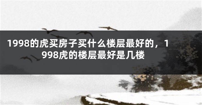 1998的虎买房子买什么楼层最好的，1998虎的楼层最好是几楼