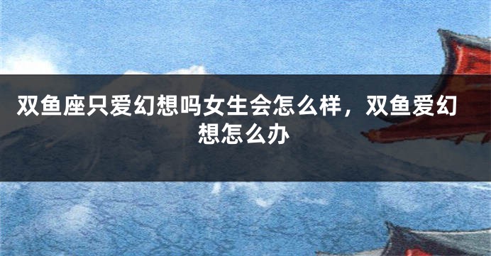 双鱼座只爱幻想吗女生会怎么样，双鱼爱幻想怎么办