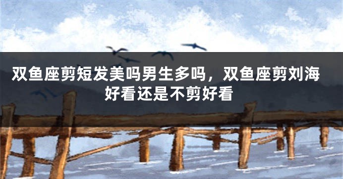 双鱼座剪短发美吗男生多吗，双鱼座剪刘海好看还是不剪好看