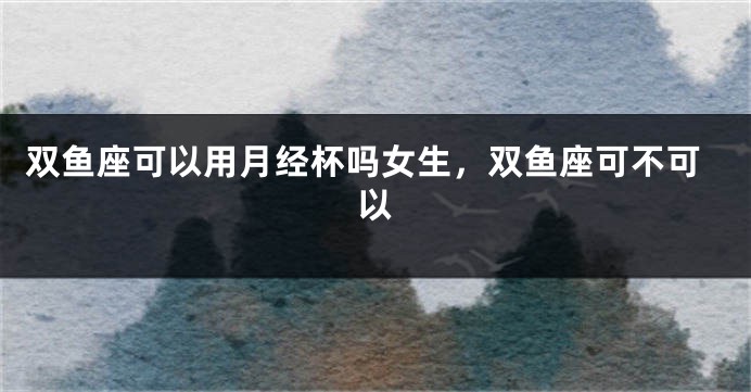 双鱼座可以用月经杯吗女生，双鱼座可不可以