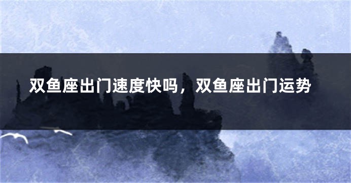 双鱼座出门速度快吗，双鱼座出门运势