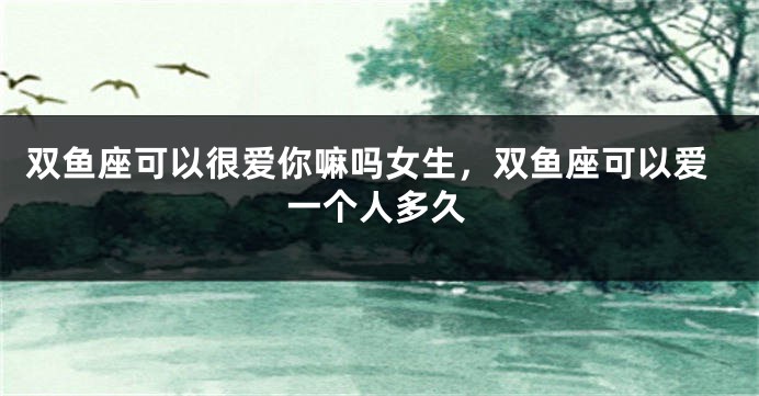 双鱼座可以很爱你嘛吗女生，双鱼座可以爱一个人多久