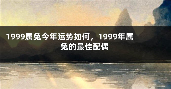 1999属兔今年运势如何，1999年属兔的最佳配偶