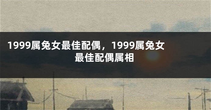 1999属兔女最佳配偶，1999属兔女最佳配偶属相