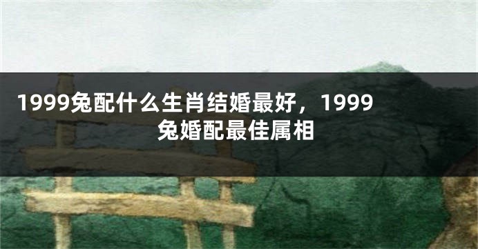 1999兔配什么生肖结婚最好，1999兔婚配最佳属相