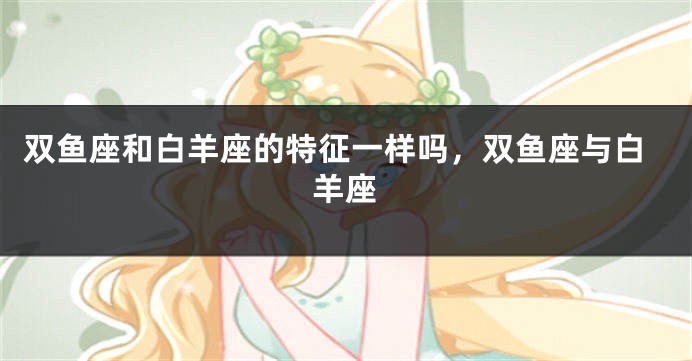 双鱼座和白羊座的特征一样吗，双鱼座与白羊座