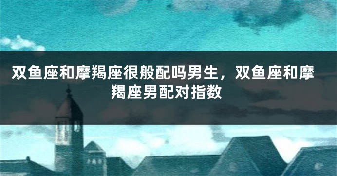双鱼座和摩羯座很般配吗男生，双鱼座和摩羯座男配对指数