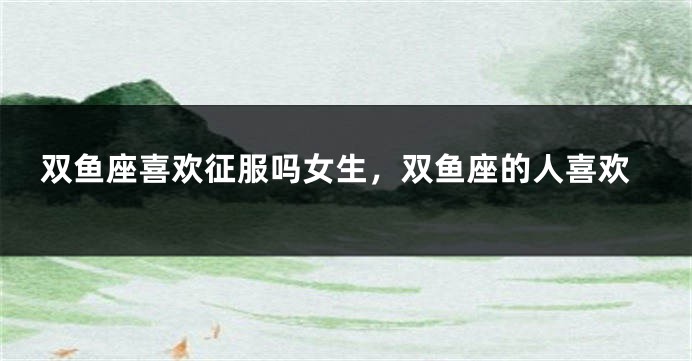 双鱼座喜欢征服吗女生，双鱼座的人喜欢