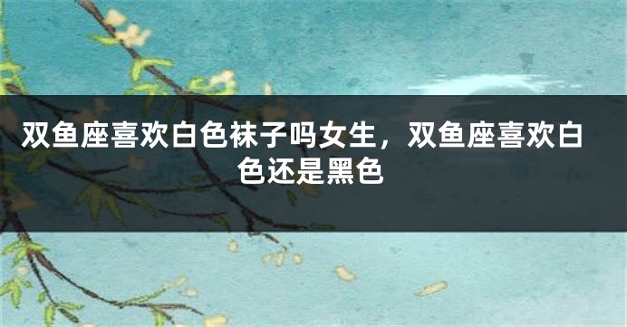 双鱼座喜欢白色袜子吗女生,双鱼座喜欢白色还是黑色