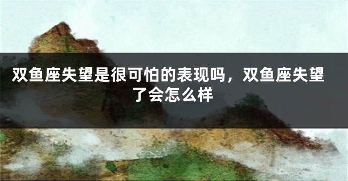双鱼座失望是很可怕的表现吗，双鱼座失望了会怎么样