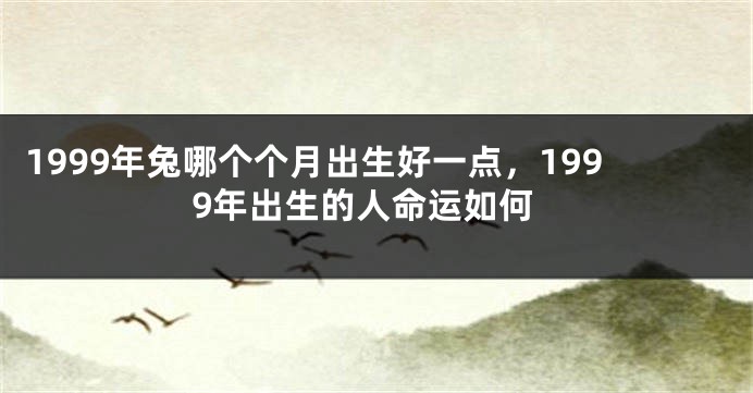 1999年兔哪个个月出生好一点，1999年出生的人命运如何