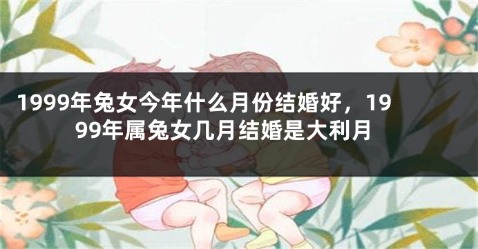 1999年兔女今年什么月份结婚好，1999年属兔女几月结婚是大利月