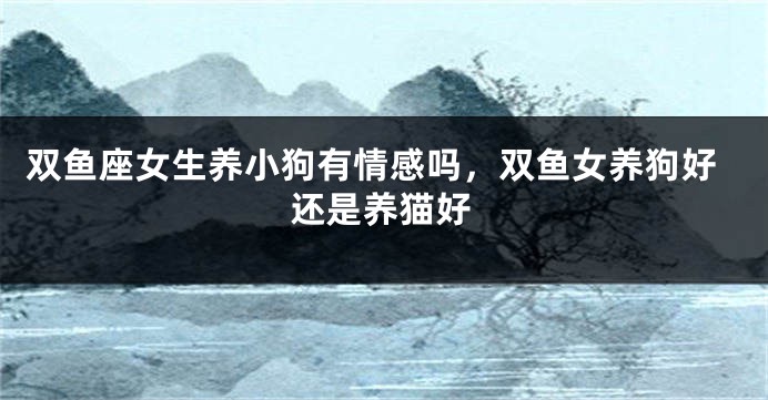 双鱼座女生养小狗有情感吗,双鱼女养狗好还是养猫好