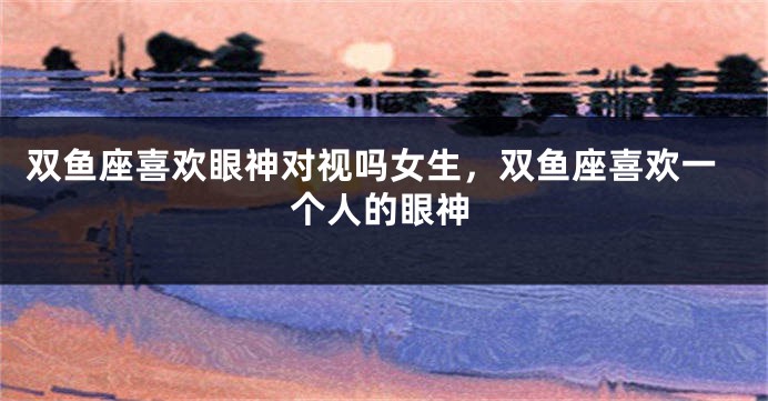 双鱼座喜欢眼神对视吗女生,双鱼座喜欢一个人的眼神