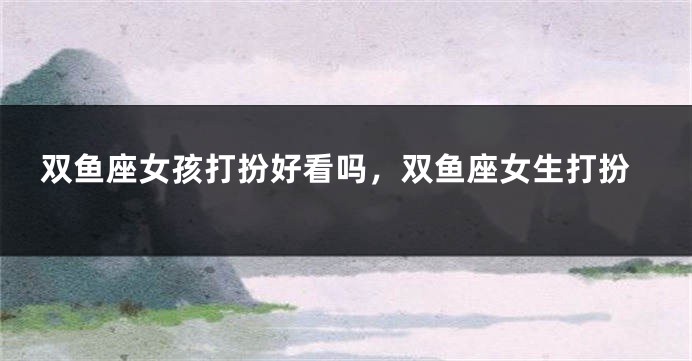 双鱼座女孩打扮好看吗，双鱼座女生打扮